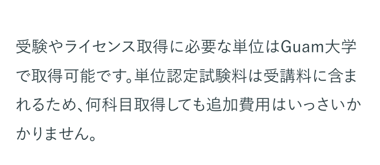 受験やライセンス取得に必要な単位はGuam大学
で取得可能です。 単位認定試験料は受講料に含ま
れるため、何科目取得しても追加費用はいっさいか
かりません。