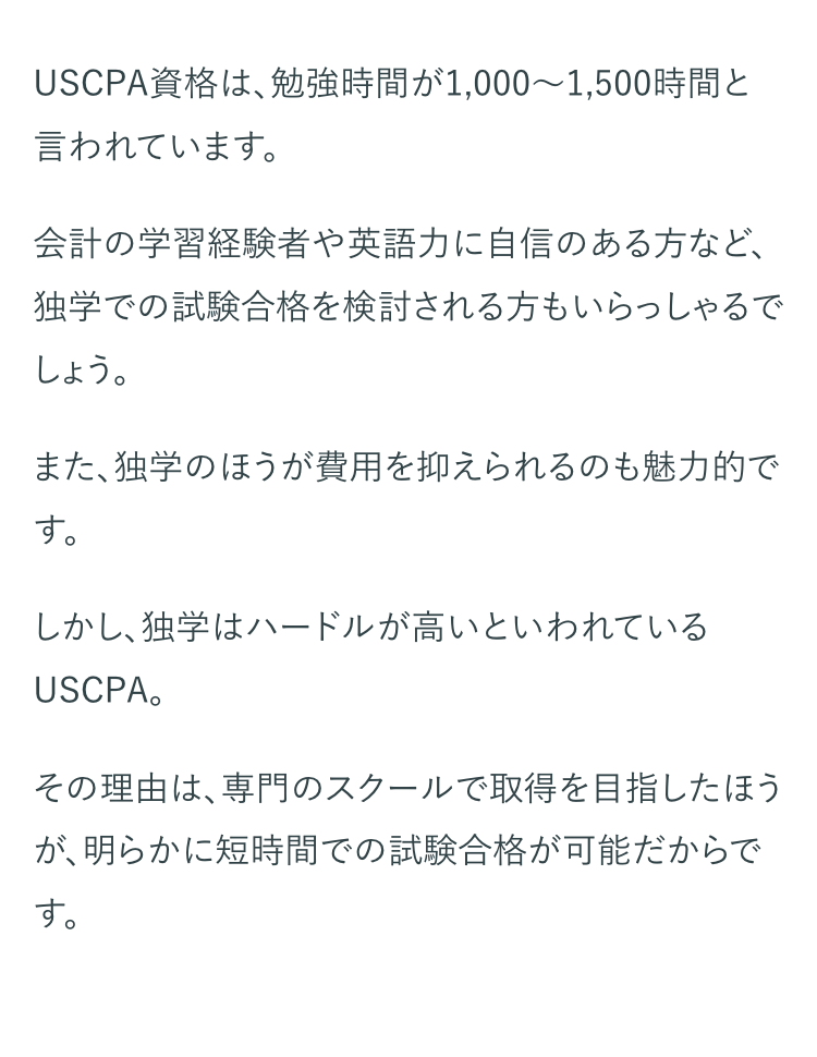 USCPA資格は、勉強時間が1,000~1,500時間と
言われています。
会計の学習経験者や英語力に自信のある方など、
独学での試験合格を検討される方もいらっしゃるで
しょう。
また、独学のほうが費用を抑えられるのも魅力的で
す。
しかし、独学はハードルが高いといわれている
USCPA。
その理由は、専門のスクールで取得を目指したほう
が、明らかに短時間での試験合格が可能だからで
す。