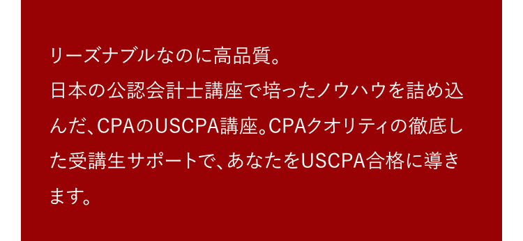 リーズナブルなのに高品質。
日本の公認会計士講座で培ったノウハウを詰め込
んだ、CPAのUSCPA講座。CPAクオリティの徹底し
た受講生サポートで、あなたをUSCPA合格に導き
ます。
