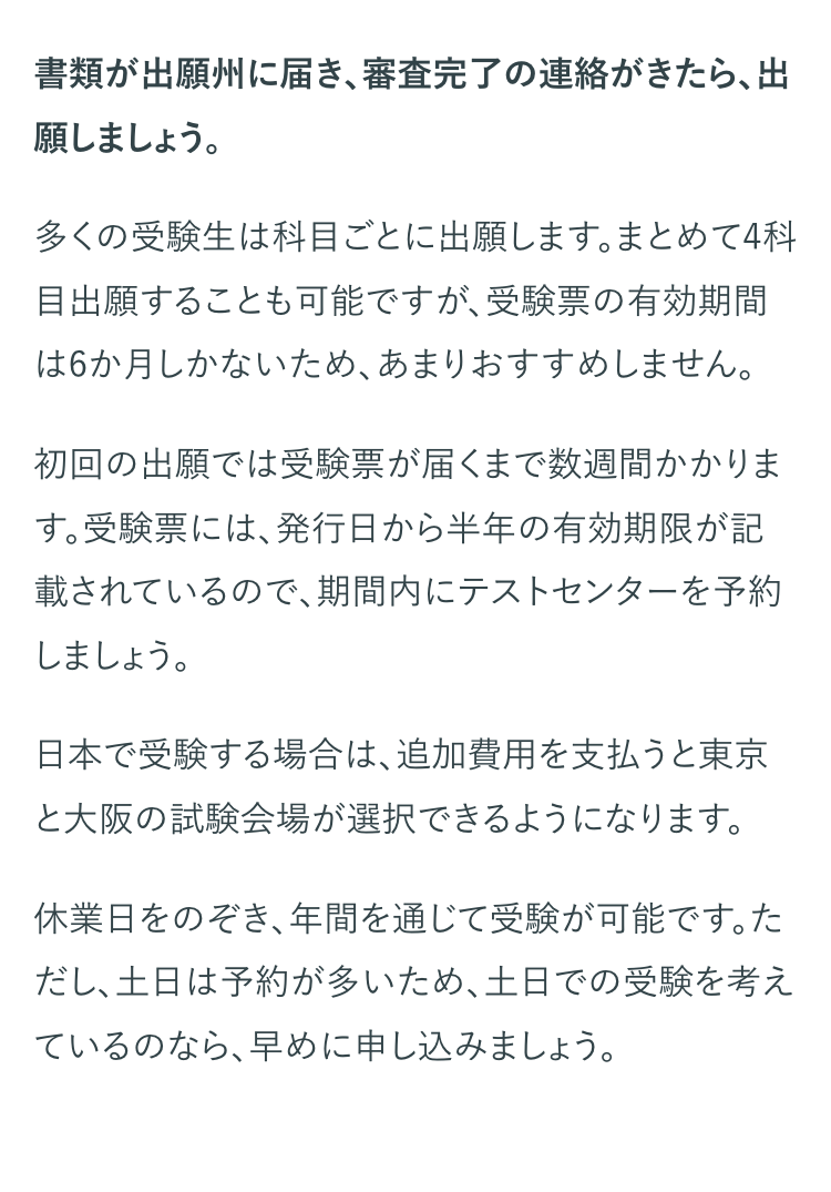 書類が出願州に届き、 審査完了の連絡がきたら、出
願しましょう。
多くの受験生は科目ごとに出願します。まとめて4科
目出願することも可能ですが、受験票の有効期間
は6か月しかないため、あまりおすすめしません。
初回の出願では受験票が届くまで数週間かかりま
す。受験票には、 発行日から半年の有効期限が記
載されているので、期間内にテストセンターを予約
しましょう。
日本で受験する場合は、追加費用を支払うと東京
と大阪の試験会場が選択できるようになります。
休業日をのぞき、年間を通じて受験が可能です。た
だし、土日は予約が多いため、 土日での受験を考え
ているのなら、早めに申し込みましょう。