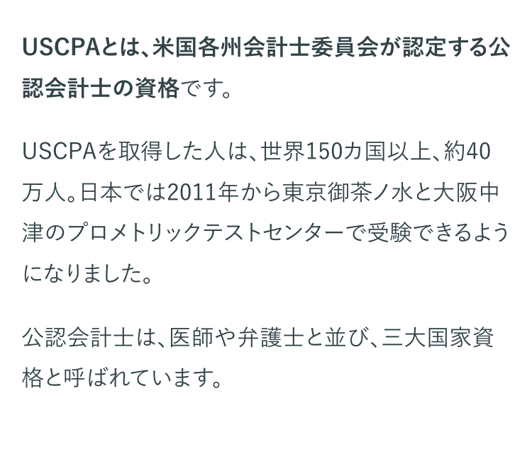 USCPAとは、米国各州会計士委員会が認定する公
認会計士の資格です。
USCPAを取得した人は、 世界150カ国以上、 約40
万人。日本では2011年から東京御茶ノ水と大阪中
津のプロメトリックテストセンターで受験できるよう
になりました。
公認会計士は、医師や弁護士と並び、 三大国家資
格と呼ばれています。