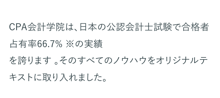CPA会計学院は、日本の公認会計士試験で合格者
占有率 66.7% ※の実績
を誇ります。そのすべてのノウハウをオリジナルテ
キストに取り入れました。