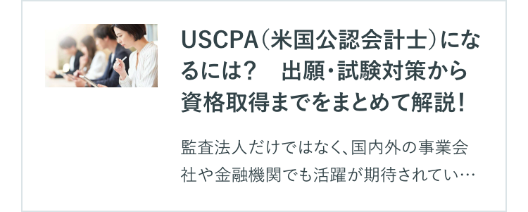 USCPA(米国公認会計士)にな
るには? 出願・試験対策から
資格取得までをまとめて解説!
監査法人だけではなく、 国内外の事業会
社や金融機関でも活躍が期待されてい･･･