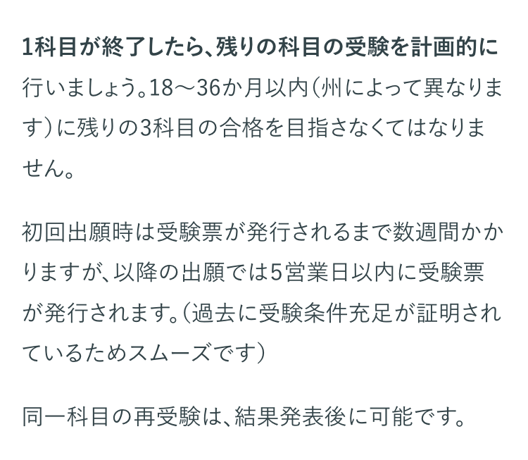 1科目が終了したら、残りの科目の受験を計画的に
行いましょう。18~36か月以内 (州によって異なりま
す)に残りの3科目の合格を目指さなくてはなりま
せん。
初回出願時は受験票が発行されるまで数週間かか
りますが、以降の出願では5営業日以内に受験票
が発行されます。 (過去に受験条件充足が証明され
ているためスムーズです)
同一科目の再受験は、 結果発表後に可能です。
