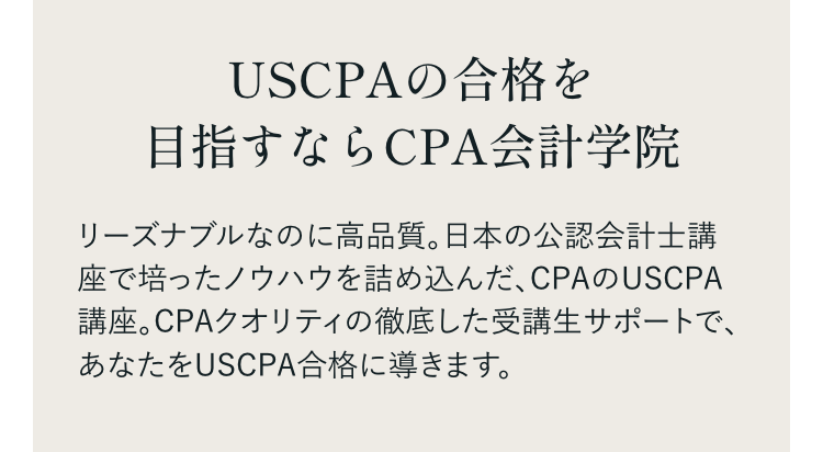 USCPAの合格を
目指すならCPA会計学院
リーズナブルなのに高品質。日本の公認会計士講
座で培ったノウハウを詰め込んだ、CPAのUSCPA
講座。CPAクオリティの徹底した受講生サポートで、
あなたをUSCPA合格に導きます。
