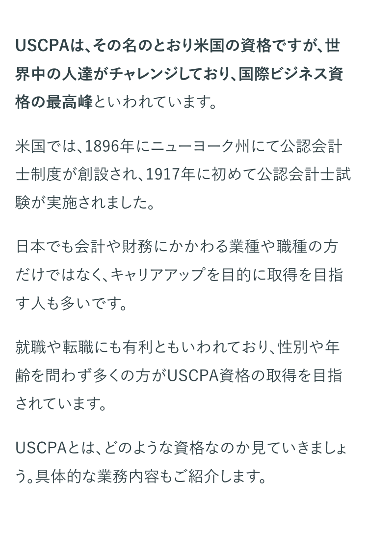 USCPAは、その名のとおり米国の資格ですが、 世
界中の人達がチャレンジしており、国際ビジネス資
格の最高峰といわれています。
米国では、1896年にニューヨーク州にて公認会計
士制度が創設され、1917年に初めて公認会計士試
験が実施されました。
日本でも会計や財務にかかわる業種や職種の方
だけではなく、キャリアアップを目的に取得を目指
す人も多いです。
就職や転職にも有利ともいわれており、性別や年
齢を問わず多くの方がUSCPA資格の取得を目指
されています。
USCPAとは、どのような資格なのか見ていきましょ
う。 具体的な業務内容もご紹介します。