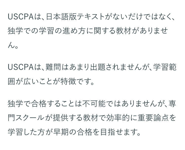 USCPAは、日本語版テキストがないだけではなく、
独学での学習の進め方に関する教材がありませ
ん。
USCPAは、難問はあまり出題されませんが、学習範
囲が広いことが特徴です。
独学で合格することは不可能ではありませんが、専
門スクールが提供する教材で効率的に重要論点を
学習した方が早期の合格を目指せます。