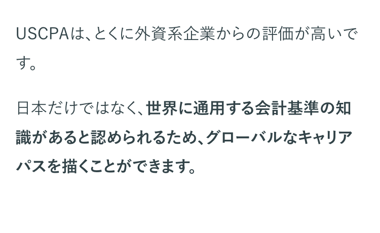 USCPAは、とくに外資系企業からの評価が高いで
す。
日本だけではなく、世界に通用する会計基準の知
識があると認められるため、グローバルなキャリア
パスを描くことができます。