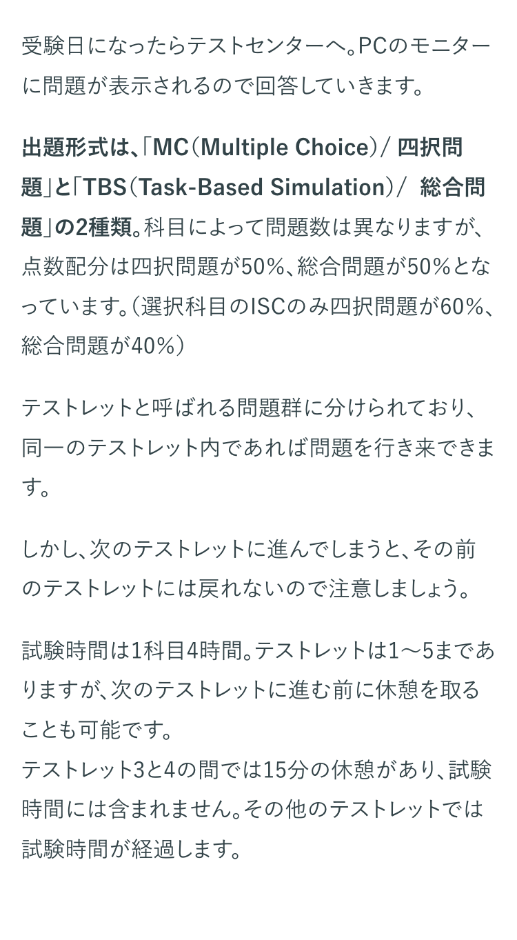 受験日になったらテストセンターへ。 PCのモニター
に問題が表示されるので回答していきます。
出題形式は、「MC(Multiple Choice) / 四択問
題」と「TBS (Task-Based Simulation)/ 総合問
題」の2種類。科目によって問題数は異なりますが、
点数配分は四択問題が50%、 総合問題が50%とな
っています。(選択科目のISCのみ四択問題が60%、
総合問題が40%)
テストレットと呼ばれる問題群に分けられており、
同一のテストレット内であれば問題を行き来できま
す。
しかし、次のテストレットに進んでしまうと、その前
のテストレットには戻れないので注意しましょう。
試験時間は1科目4時間。 テストレットは1~5まであ
りますが、次のテストレットに進む前に休憩を取る
ことも可能です。
テストレット3と4の間では15分の休憩があり、試験
時間には含まれません。 その他のテストレットでは
試験時間が経過します。