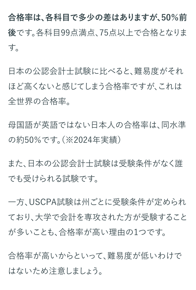 合格率は、各科目で多少の差はありますが、50%前
後です。各科目99点満点、 75点以上で合格となりま
す。
日本の公認会計士試験に比べると、難易度がそれ
ほど高くないと感じてしまう合格率ですが、 これは
全世界の合格率。
母国語が英語ではない日本人の合格率は、同水準
の約50%です。 (※2024年実績)
また、日本の公認会計士試験は受験条件がなく誰
でも受けられる試験です。
一方、USCPA試験は州ごとに受験条件が定められ
ており、大学で会計を専攻された方が受験すること
が多いことも、合格率が高い理由の1つです。
合格率が高いからといって、難易度が低いわけで
はないため注意しましょう。