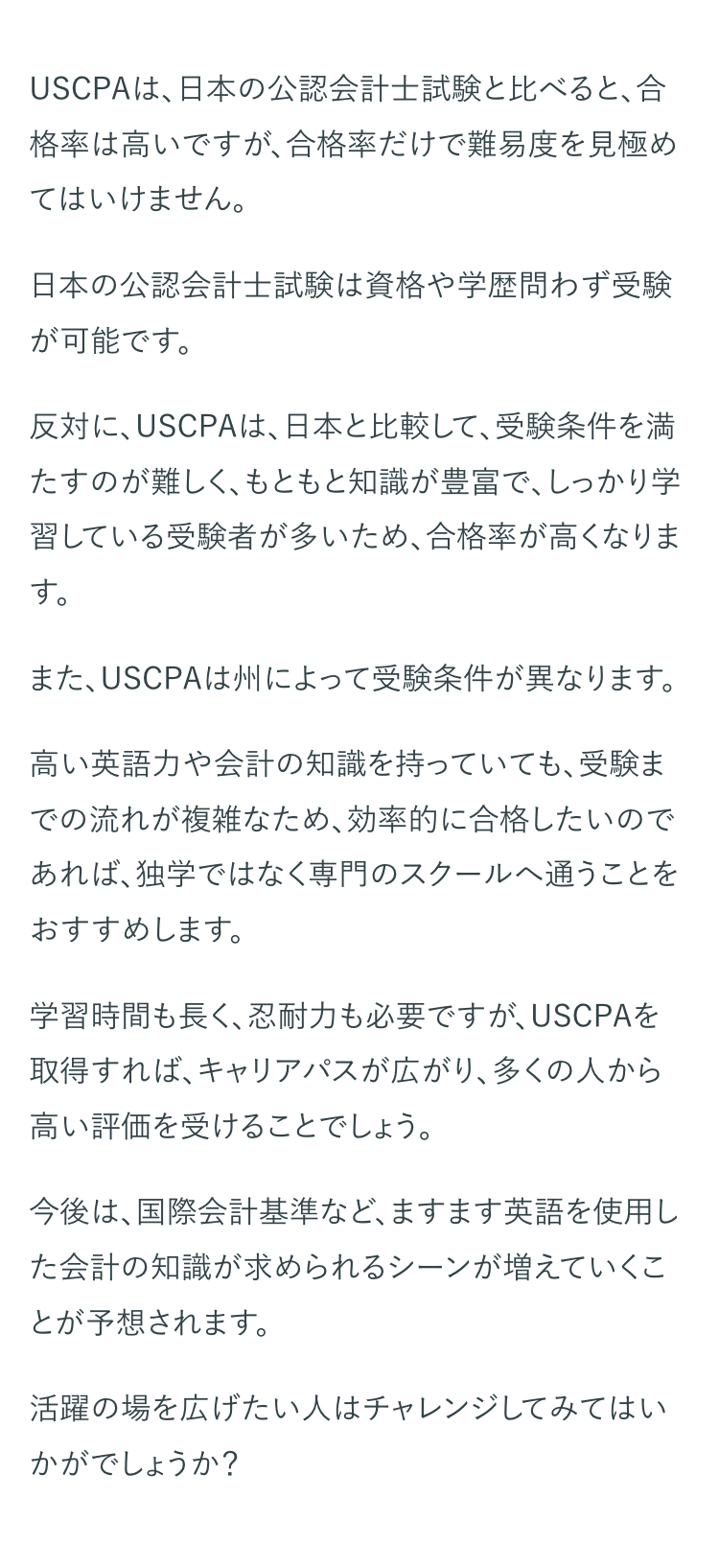 USCPAは、日本の公認会計士試験と比べると、合
格率は高いですが、合格率だけで難易度を見極め
てはいけません。
日本の公認会計士試験は資格や学歴問わず受験
が可能です。
反対に、 USCPAは、日本と比較して、受験条件を満
たすのが難しく、もともと知識が豊富で、しっかり学
習している受験者が多いため、合格率が高くなりま
す。
また、USCPAは州によって受験条件が異なります。
高い英語力や会計の知識を持っていても、受験ま
での流れが複雑なため、 効率的に合格したいので
あれば、独学ではなく専門のスクールへ通うことを
おすすめします。
学習時間も長く、忍耐力も必要ですが、 USCPAを
取得すれば、キャリアパスが広がり、多くの人から
高い評価を受けることでしょう。
今後は、国際会計基準など、ますます英語を使用し
た会計の知識が求められるシーンが増えていくこ
とが予想されます。
活躍の場を広げたい人はチャレンジしてみてはい
かがでしょうか?