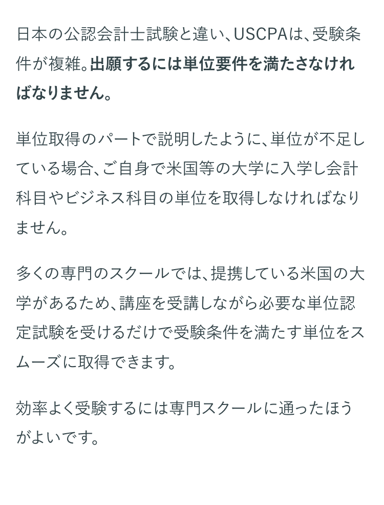日本の公認会計士試験と違い、USCPAは、受験条
件が複雑。出願するには単位要件を満たさなけれ
ばなりません。
単位取得のパートで説明したように、 単位が不足し
ている場合、ご自身で米国等の大学に入学し会計
科目やビジネス科目の単位を取得しなければなり
ません。
多くの専門のスクールでは、提携している米国の大
学があるため、講座を受講しながら必要な単位認
定試験を受けるだけで受験条件を満たす単位をス
ムーズに取得できます。
効率よく受験するには専門スクールに通ったほう
がよいです。