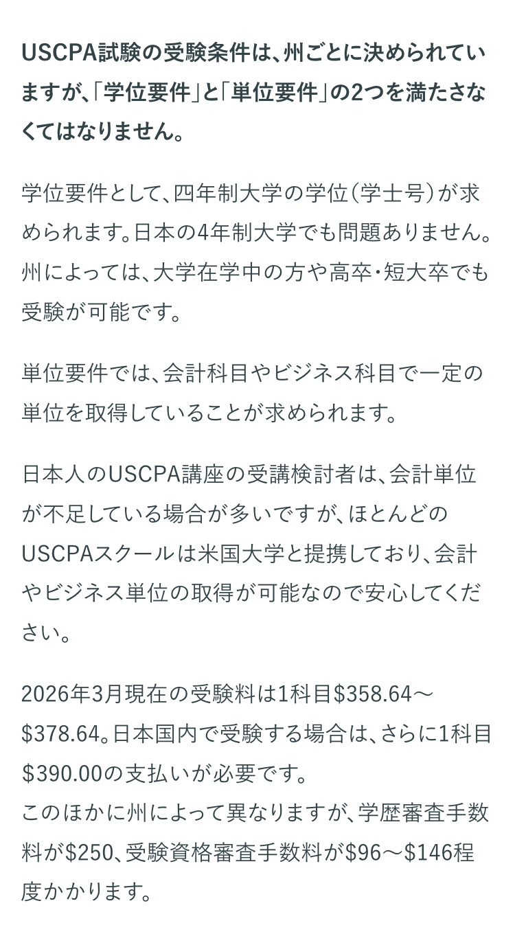 USCPA試験の受験条件は、 州ごとに決められてい
ますが、「学位要件」 と 「単位要件」 の2つを満たさな
くてはなりません。
学位要件として、四年制大学の学位(学士号)が求
められます。日本の4年制大学でも問題ありません。
州によっては、大学在学中の方や高卒・短大卒でも
受験が可能です。
単位要件では、会計科目やビジネス科目で一定の
単位を取得していることが求められます。
日本人のUSCPA講座の受講検討者は、会計単位
が不足している場合が多いですが、ほとんどの
USCPAスクールは米国大学と提携しており、会計
やビジネス単位の取得が可能なので安心してくだ
さい。
2026年3月現在の受験料は1科目 $358.64~
$378.64。 日本国内で受験する場合は、 さらに1科目
$390.00の支払いが必要です。
このほかに州によって異なりますが、学歴審査手数
料が$250、受験資格審査手数料が$96~$146程
度かかります。