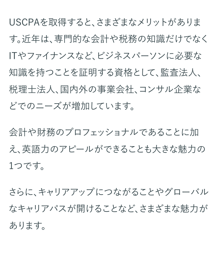 USCPAを取得すると、さまざまなメリットがありま
す。近年は、専門的な会計や税務の知識だけでなく
ITやファイナンスなど、ビジネスパーソンに必要な
知識を持つことを証明する資格として、監査法人、
税理士法人、国内外の事業会社、コンサル企業な
どでのニーズが増加しています。
会計や財務のプロフェッショナルであることに加
え、英語力のアピールができることも大きな魅力の
1つです。
さらに、キャリアアップにつながることやグローバル
なキャリアパスが開けることなど、さまざまな魅力が
あります。