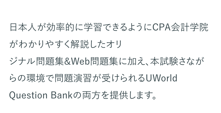 日本人が効率的に学習できるようにCPA会計学院
がわかりやすく解説したオリ
ジナル問題集&Web問題集に加え、本試験さなが
らの環境で問題演習が受けられるUWorld
Question Bankの両方を提供します。