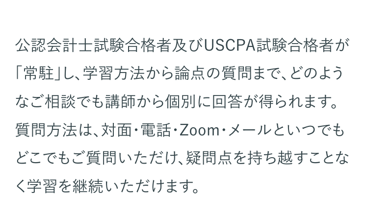 公認会計士試験合格者及びUSCPA試験合格者が
「常駐」し、学習方法から論点の質問まで、どのよう
なご相談でも講師から個別に回答が得られます。
質問方法は、対面・電話・Zoom・メールといつでも
どこでもご質問いただけ、疑問点を持ち越すことな
く学習を継続いただけます。