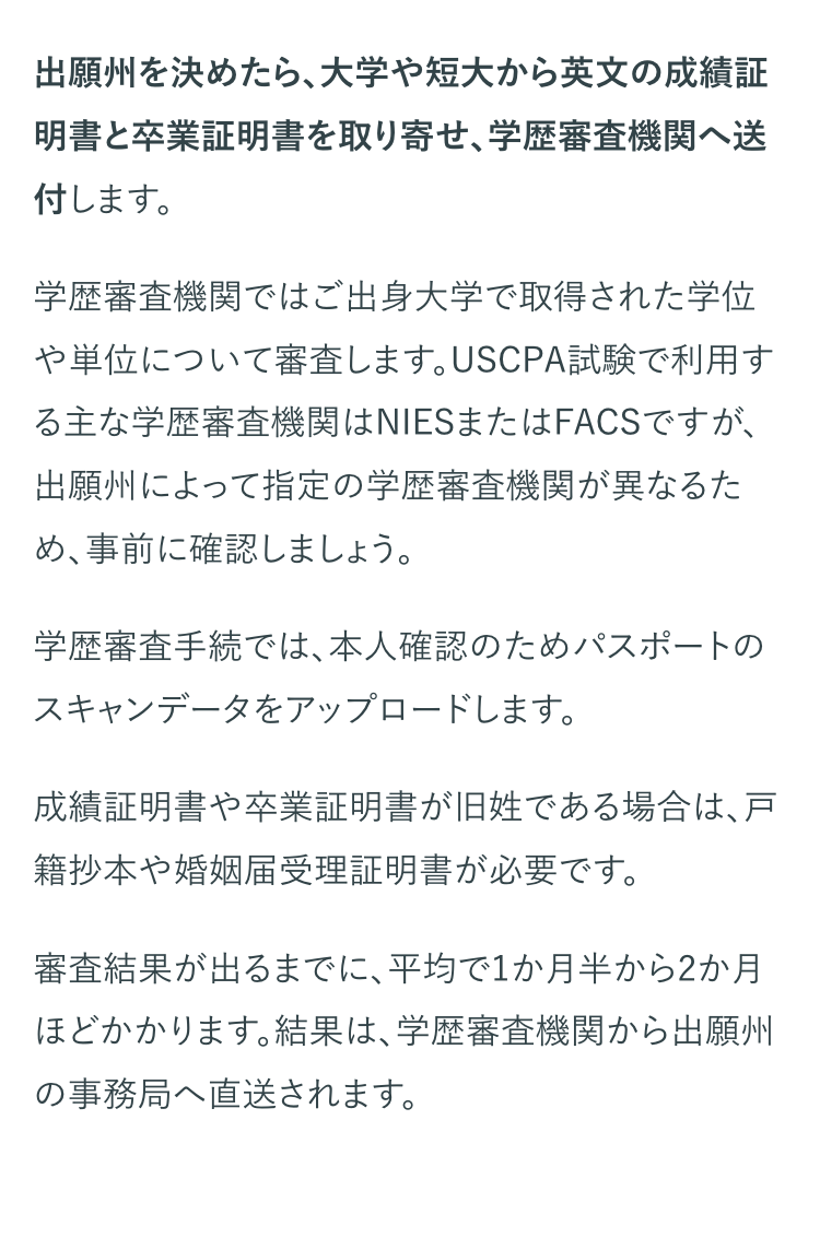 出願州を決めたら、大学や短大から英文の成績証
明書と卒業証明書を取り寄せ、 学歴審査機関へ送
付します。
学歴審査機関ではご出身大学で取得された学位
や単位について審査します。 USCPA試験で利用す
る主な学歴審査機関はNIESまたはFACSですが、
出願州によって指定の学歴審査機関が異なるた
め、事前に確認しましょう。
学歴審査手続では、本人確認のためパスポートの
スキャンデータをアップロードします。
成績証明書や卒業証明書が旧姓である場合は、戸
籍抄本や婚姻届受理証明書が必要です。
審査結果が出るまでに、平均で1か月半から2か月
ほどかかります。結果は、学歴審査機関から出願州
の事務局へ直送されます。