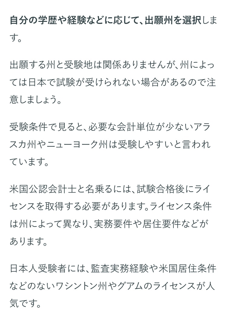 自分の学歴や経験などに応じて、出願州を選択しま
す。
出願する州と受験地は関係ありませんが、州によっ
ては日本で試験が受けられない場合があるので注
意しましょう。
受験条件で見ると、必要な会計単位が少ないアラ
スカ州やニューヨーク州は受験しやすいと言われ
ています。
米国公認会計士と名乗るには、試験合格後にライ
センスを取得する必要があります。 ライセンス条件
は州によって異なり、実務要件や居住要件などが
あります。
日本人受験者には、監査実務経験や米国居住条件
などのないワシントン州やグアムのライセンスが人
気です。