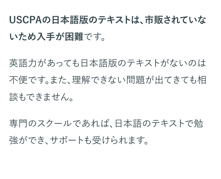 USCPAの日本語版のテキストは、市販されていな
いため入手が困難です。
英語力があっても日本語版のテキストがないのは
不便です。また、理解できない問題が出てきても相
談もできません。
専門のスクールであれば、日本語のテキストで勉
強ができ、サポートも受けられます。