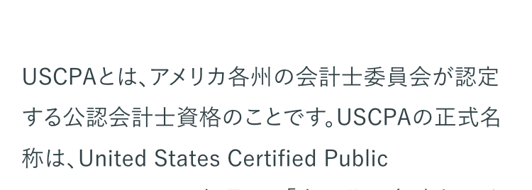 USCPAとは、アメリカ各州の会計士委員会が認定
する公認会計士資格のことです。 USCPAの正式名
称は、United States Certified Public
Accountantで、日本語では 「米国公認会計士」とな
ります。
USCPAは、国際的な会計基準や英語力といったビ
ジネスパーソンに必須のスキルが証明できる資格
として世界で高く評価されている国際資格です。
国際的なビジネス資格として世界でも有名な資格
ですが、USCPAがどのような資格なのか、具体的に
知りたいという方も多いのではないでしょうか。
USCPA資格の取得を検討されている方へ、試験の
概要や資格取得までの流れ、取得のメリットなどを
紹介します。