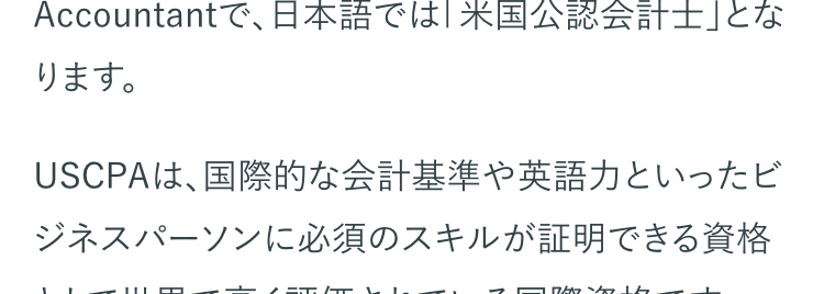 USCPAとは、アメリカ各州の会計士委員会が認定
する公認会計士資格のことです。 USCPAの正式名
称は、United States Certified Public
Accountantで、日本語では 「米国公認会計士」とな
ります。
USCPAは、国際的な会計基準や英語力といったビ
ジネスパーソンに必須のスキルが証明できる資格
として世界で高く評価されている国際資格です。
国際的なビジネス資格として世界でも有名な資格
ですが、USCPAがどのような資格なのか、具体的に
知りたいという方も多いのではないでしょうか。
USCPA資格の取得を検討されている方へ、試験の
概要や資格取得までの流れ、取得のメリットなどを
紹介します。