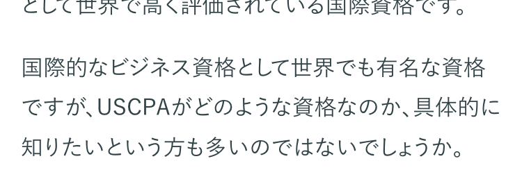 USCPAとは、アメリカ各州の会計士委員会が認定
する公認会計士資格のことです。 USCPAの正式名
称は、United States Certified Public
Accountantで、日本語では 「米国公認会計士」とな
ります。
USCPAは、国際的な会計基準や英語力といったビ
ジネスパーソンに必須のスキルが証明できる資格
として世界で高く評価されている国際資格です。
国際的なビジネス資格として世界でも有名な資格
ですが、USCPAがどのような資格なのか、具体的に
知りたいという方も多いのではないでしょうか。
USCPA資格の取得を検討されている方へ、試験の
概要や資格取得までの流れ、取得のメリットなどを
紹介します。
