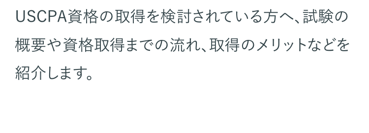 USCPAとは、アメリカ各州の会計士委員会が認定
する公認会計士資格のことです。 USCPAの正式名
称は、United States Certified Public
Accountantで、日本語では 「米国公認会計士」とな
ります。
USCPAは、国際的な会計基準や英語力といったビ
ジネスパーソンに必須のスキルが証明できる資格
として世界で高く評価されている国際資格です。
国際的なビジネス資格として世界でも有名な資格
ですが、USCPAがどのような資格なのか、具体的に
知りたいという方も多いのではないでしょうか。
USCPA資格の取得を検討されている方へ、試験の
概要や資格取得までの流れ、取得のメリットなどを
紹介します。