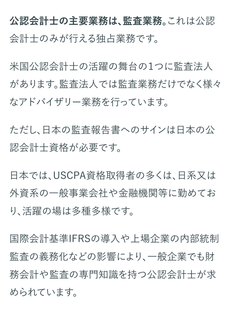 公認会計士の主要業務は、 監査業務。 これは公認
会計士のみが行える独占業務です。
米国公認会計士の活躍の舞台の1つに監査法人
があります。監査法人では監査業務だけでなく様々
なアドバイザリー業務を行っています。
ただし、日本の監査報告書へのサインは日本の公
認会計士資格が必要です。
日本では、USCPA資格取得者の多くは、日系又は
外資系の一般事業会社や金融機関等に勤めてお
り、活躍の場は多種多様です。
国際会計基準IFRSの導入や上場企業の内部統制
監査の義務化などの影響により、 一般企業でも財
務会計や監査の専門知識を持つ公認会計士が求
められています。
