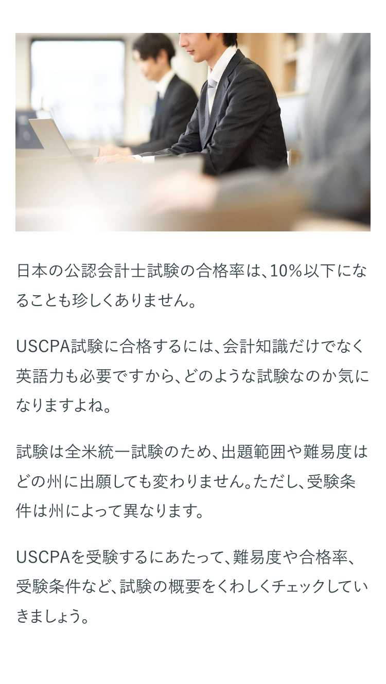 日本の公認会計士試験の合格率は、10%以下にな
ることも珍しくありません。
USCPA試験に合格するには、会計知識だけでなく
英語力も必要ですから、 どのような試験なのか気に
なりますよね。
試験は全米統一試験のため、出題範囲や難易度は
どの州に出願しても変わりません。ただし、受験条
件は州によって異なります。
USCPAを受験するにあたって、 難易度や合格率、
受験条件など、試験の概要をくわしくチェックしてい
きましょう。