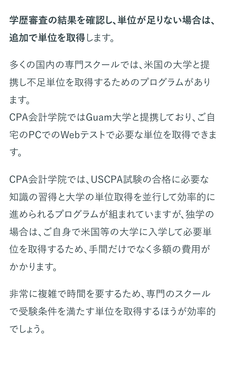 学歴審査の結果を確認し、単位が足りない場合は、
追加で単位を取得します。
多くの国内の専門スクールでは、米国の大学と提
携し不足単位を取得するためのプログラムがあり
ます。
CPA会計学院ではGuam大学と提携しており、ご自
宅のPCでのWebテストで必要な単位を取得できま
す。
CPA会計学院では、 USCPA試験の合格に必要な
知識の習得と大学の単位取得を並行して効率的に
進められるプログラムが組まれていますが、独学の
場合は、ご自身で米国等の大学に入学して必要単
位を取得するため、手間だけでなく多額の費用が
かかります。
非常に複雑で時間を要するため、専門のスクール
で受験条件を満たす単位を取得するほうが効率的
でしょう。