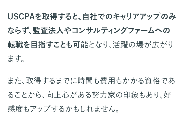 USCPAを取得すると、 自社でのキャリアアップのみ
ならず、監査法人やコンサルティングファームへの
転職を目指すことも可能となり、活躍の場が広がり
ます。
また、取得するまでに時間も費用もかかる資格であ
ることから、向上心がある努力家の印象もあり、好
感度もアップするかもしれません。