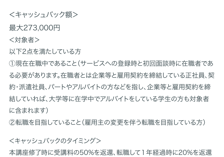 <キャッシュバック額>
最大 273,000円
<対象者>
以下2点を満たしている方
①現在在職中であること(サービスへの登録時と初回面談時に在職者であ
る必要があります。 在職者とは企業等と雇用契約を締結している正社員、契
約・派遣社員、パートやアルバイトの方などを指し、 企業等と雇用契約を締
結していれば、大学等に在学中でアルバイトをしている学生の方も対象者
に含まれます)
②転職を目指していること (雇用主の変更を伴う転職を目指している方)
<キャッシュバックのタイミング>
本講座修了時に受講料の50%を返還、 転職して1年経過時に20%を返還