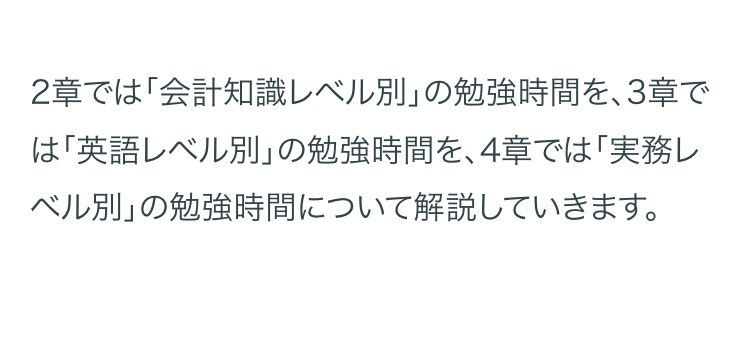 2章では「会計知識レベル別」の勉強時間を、3章で
は 「英語レベル別」 の勉強時間を、4章では「実務レ
「ベル別」の勉強時間について解説していきます。