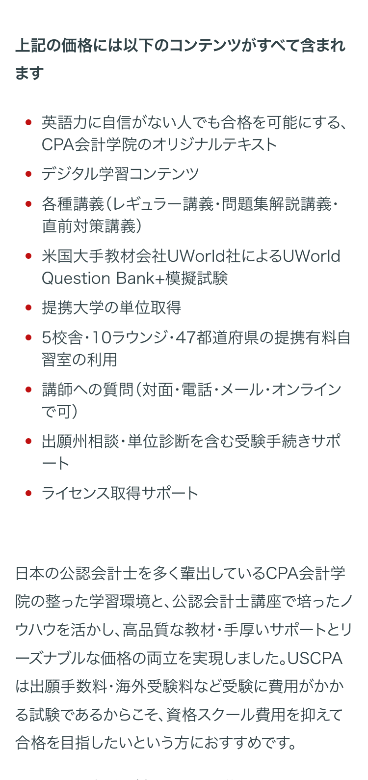 上記の価格には以下のコンテンツがすべて含まれ
ます
・英語力に自信がない人でも合格を可能にする、
CPA会計学院のオリジナルテキスト
・ デジタル学習コンテンツ
・各種講義 (レギュラー講義・問題集解説講義・
直前対策講義)
米国大手教材会社UWorld社によるUWorld
Question Bank+模擬試験
・提携大学の単位取得
・5校舎・10ラウンジ・47都道府県の提携有料自
習室の利用
講師への質問 (対面・電話・メール・オンライン
で可)
出願州相談・単位診断を含む受験手続きサポ
ート
・ ライセンス取得サポート
日本の公認会計士を多く輩出しているCPA会計学
院の整った学習環境と、公認会計士講座で培ったノ
ウハウを活かし、高品質な教材・手厚いサポートとリ
ーズナブルな価格の両立を実現しました。 USCPA
は出願手数料・海外受験料など受験に費用がかか
る試験であるからこそ、 資格スクール費用を抑えて
合格を目指したいという方におすすめです。