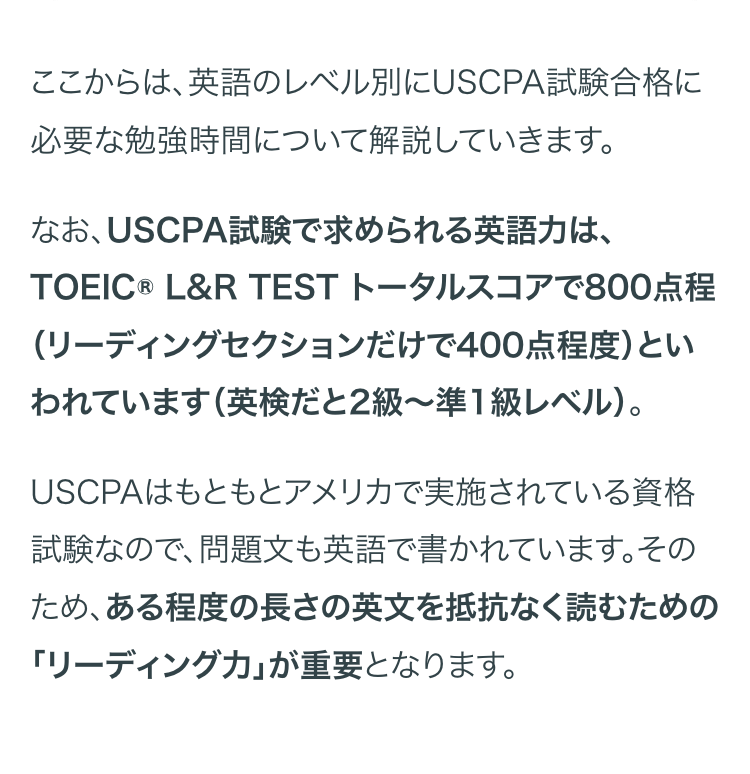 ここからは、英語のレベル別にUSCPA試験合格に
必要な勉強時間について解説していきます。
なお、USCPA試験で求められる英語力は、
TOEIC ® L&R TEST トータルスコアで800点程
(リーディングセクションだけで400点程度)とい
われています (英検だと2級~準1級レベル)。
USCPAはもともとアメリカで実施されている資格
試験なので、問題文も英語で書かれています。その
ため、ある程度の長さの英文を抵抗なく読むための
「リーディングカ｣ が重要となります。