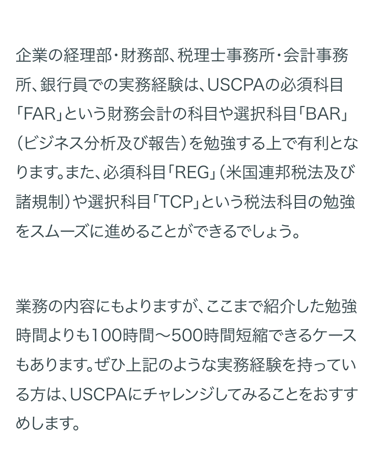 企業の経理部・財務部、税理士事務所・会計事務
所、銀行員での実務経験は、 USCPAの必須科目
「FAR」という財務会計の科目や選択科目「BAR」
(ビジネス分析及び報告)を勉強する上で有利とな
ります。また、 必須科目「REG」 (米国連邦税法及び
諸規制)や選択科目「TCP」という税法科目の勉強
をスムーズに進めることができるでしょう。
業務の内容にもよりますが、 ここまで紹介した勉強
時間よりも100時間~500時間短縮できるケース
もあります。ぜひ上記のような実務経験を持ってい
る方は、USCPAにチャレンジしてみることをおすす
めします。