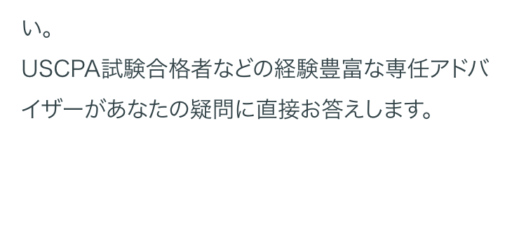 い。
USCPA試験合格者などの経験豊富な専任アドバ
イザーがあなたの疑問に直接お答えします。