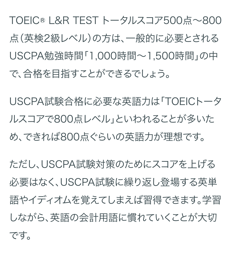 TOEIC ® L&R TEST トータルスコア500点~800
点 (英検2級レベル) の方は、 一般的に必要とされる
USCPA勉強時間 「1,000時間~ 1,500時間」 の中
で、合格を目指すことができるでしょう。
USCPA試験合格に必要な英語力は「TOEICトータ
ルスコアで800点レベル」といわれることが多いた
め、できれば800点ぐらいの英語力が理想です。
ただし、USCPA試験対策のためにスコアを上げる
必要はなく、 USCPA試験に繰り返し登場する英単
語やイディオムを覚えてしまえば習得できます。学習
しながら、英語の会計用語に慣れていくことが大切
です。