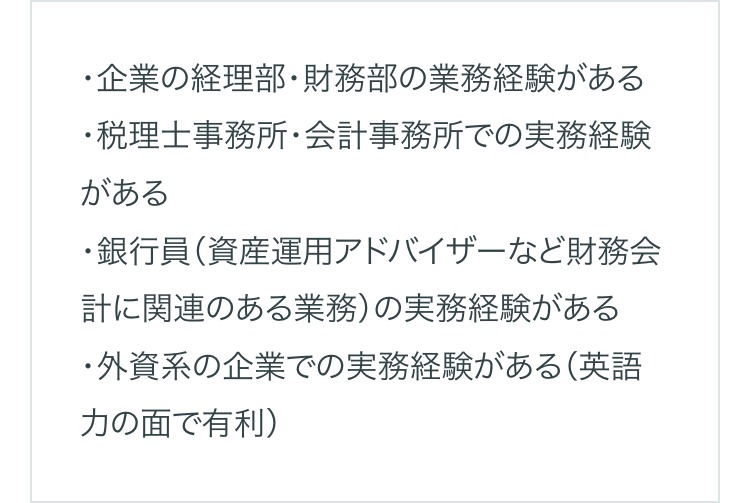 ・企業の経理部・財務部の業務経験がある
・税理士事務所・会計事務所での実務経験
がある
・銀行員(資産運用アドバイザーなど財務会
計に関連のある業務) の実務経験がある
・外資系の企業での実務経験がある (英語
力の面で有利)