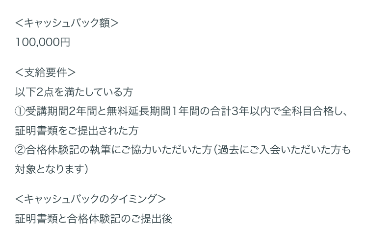 <キャッシュバック額>
100,000円
<支給要件>
以下2点を満たしている方
①受講期間2年間と無料延長期間1年間の合計3年以内で全科目合格し、
証明書類をご提出された方
②合格体験記の執筆にご協力いただいた方(過去にご入会いただいた方も
対象となります)
<キャッシュバックのタイミング>
証明書類と合格体験記のご提出後