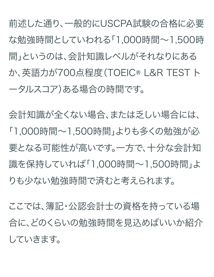 前述した通り、一般的にUSCPA試験の合格に必要
な勉強時間としていわれる「1,000時間~1,500時
間」というのは、会計知識レベルがそれなりにある
か、英語力が700点程度 (TOEIC® L&R TEST ト
ータルスコア) ある場合の時間です。
会計知識が全くない場合、 または乏しい場合には、
「1,000時間~1,500時間」 よりも多くの勉強が必
要となる可能性が高いです。一方で、十分な会計知
識を保持していれば 「1,000時間~1,500時間」 よ
りも少ない勉強時間で済むと考えられます。
ここでは、簿記・公認会計士の資格を持っている場
合に、どのくらいの勉強時間を見込めばいいか紹介
していきます。