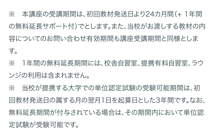 ※ 本講座の受講期間は、 初回教材発送日より24カ月間(+ 1年間
の無料延長サポート付)でとします。 また、 当校がお渡しする教材の内
容についてのお問い合わせ有効期間も講座受講期間と同様としま
す。
※1年間の無料延長期間には、 校舎自習室、 提携有料自習室、 ラウ
ンジの利用は含まれません。
※ 当校が提携する大学での単位認定試験の受験可能期間は、 初
回教材発送日の属する月の翌月1日を起算日とした3年間です。 なお、
無料延長期間が付与されている場合は、 その期間内において単位認
定試験が受験可能です。