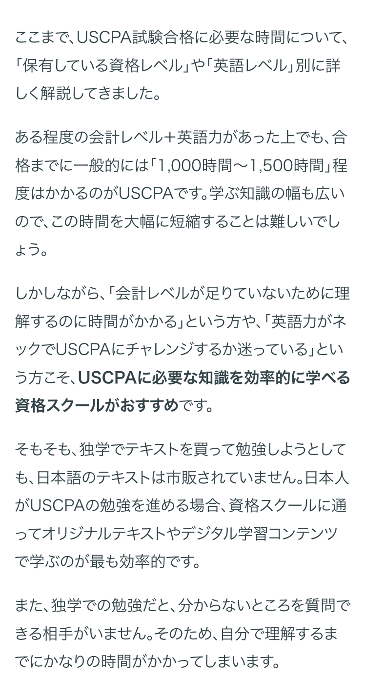 ここまで、 USCPA試験合格に必要な時間について、
「保有している資格レベル」 や 「英語レベル」別に詳
しく解説してきました。
ある程度の会計レベル+英語力があった上でも、合
格までに一般的には 「1,000時間~ 1,500時間」程
度はかかるのがUSCPAです。 学ぶ知識の幅も広い
ので、この時間を大幅に短縮することは難しいでし
ょう。
しかしながら、 「会計レベルが足りていないために理
解するのに時間がかかる」という方や、「英語力がネ
ックでUSCPAにチャレンジするか迷っている」とい
う方こそ、 USCPAに必要な知識を効率的に学べる
資格スクールがおすすめです。
そもそも、独学でテキストを買って勉強しようとして
も、日本語のテキストは市販されていません。日本人
USCPAの勉強を進める場合、 資格スクールに通
ってオリジナルテキストやデジタル学習コンテンツ
で学ぶのが最も効率的です。
また、独学での勉強だと、 分からないところを質問で
きる相手がいません。 そのため、自分で理解するま
でにかなりの時間がかかってしまいます。