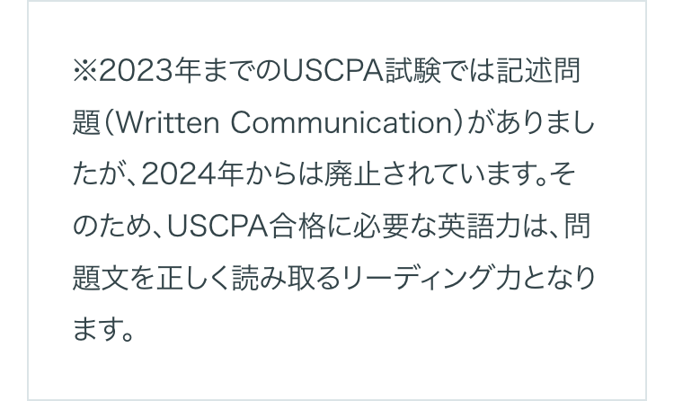 ※2023年までのUSCPA試験では記述問
題(Written Communication)がありまし
たが、2024年からは廃止されています。そ
のため、USCPA合格に必要な英語力は、問
題文を正しく読み取るリーディング力となり
ます。