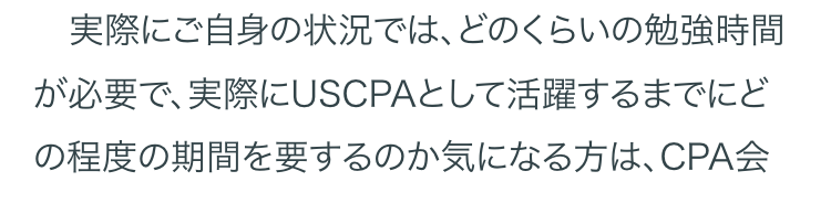 実際にご自身の状況では、 どのくらいの勉強時間
が必要で、実際にUSCPAとして活躍するまでにど
の程度の期間を要するのか気になる方は、 CPA会