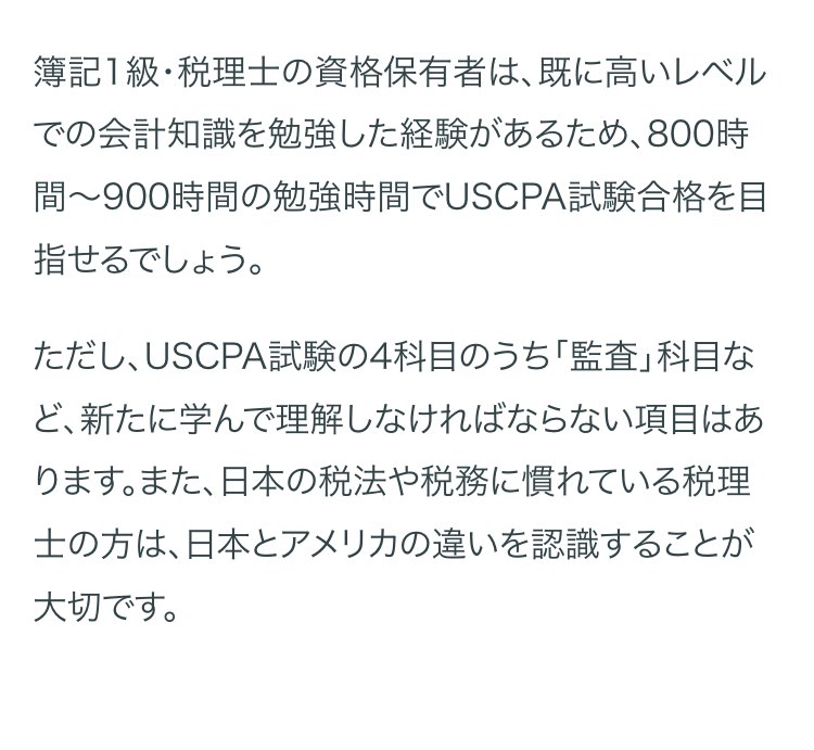 簿記1級・税理士の資格保有者は、既に高いレベル
での会計知識を勉強した経験があるため、 800時
間~900時間の勉強時間でUSCPA試験合格を目
指せるでしょう。
ただし、USCPA試験の4科目のうち「監査」 科目な
ど、新たに学んで理解しなければならない項目はあ
ります。また、日本の税法や税務に慣れている税理
士の方は、日本とアメリカの違いを認識することが
大切です。