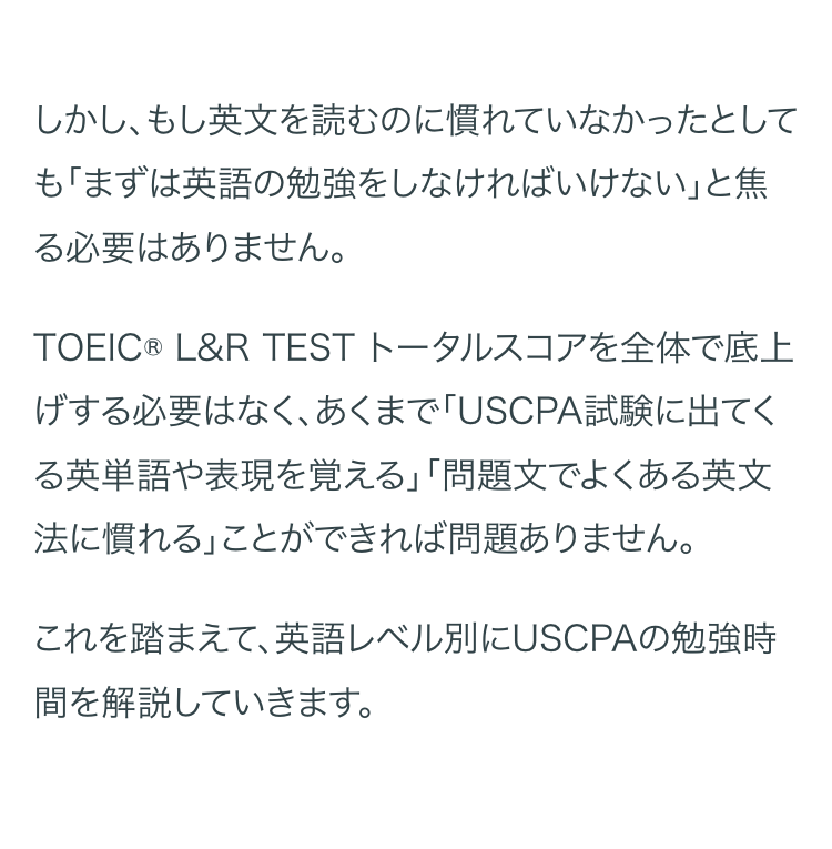 しかし、もし英文を読むのに慣れていなかったとして
も「まずは英語の勉強をしなければいけない」と焦
る必要はありません。
TOEIC® L&R TEST トータルスコアを全体で底上
げする必要はなく、あくまで 「USCPA試験に出てく
る英単語や表現を覚える」「問題文でよくある英文
法に慣れる」ことができれば問題ありません。
これを踏まえて、英語レベル別にUSCPAの勉強時
間を解説していきます。