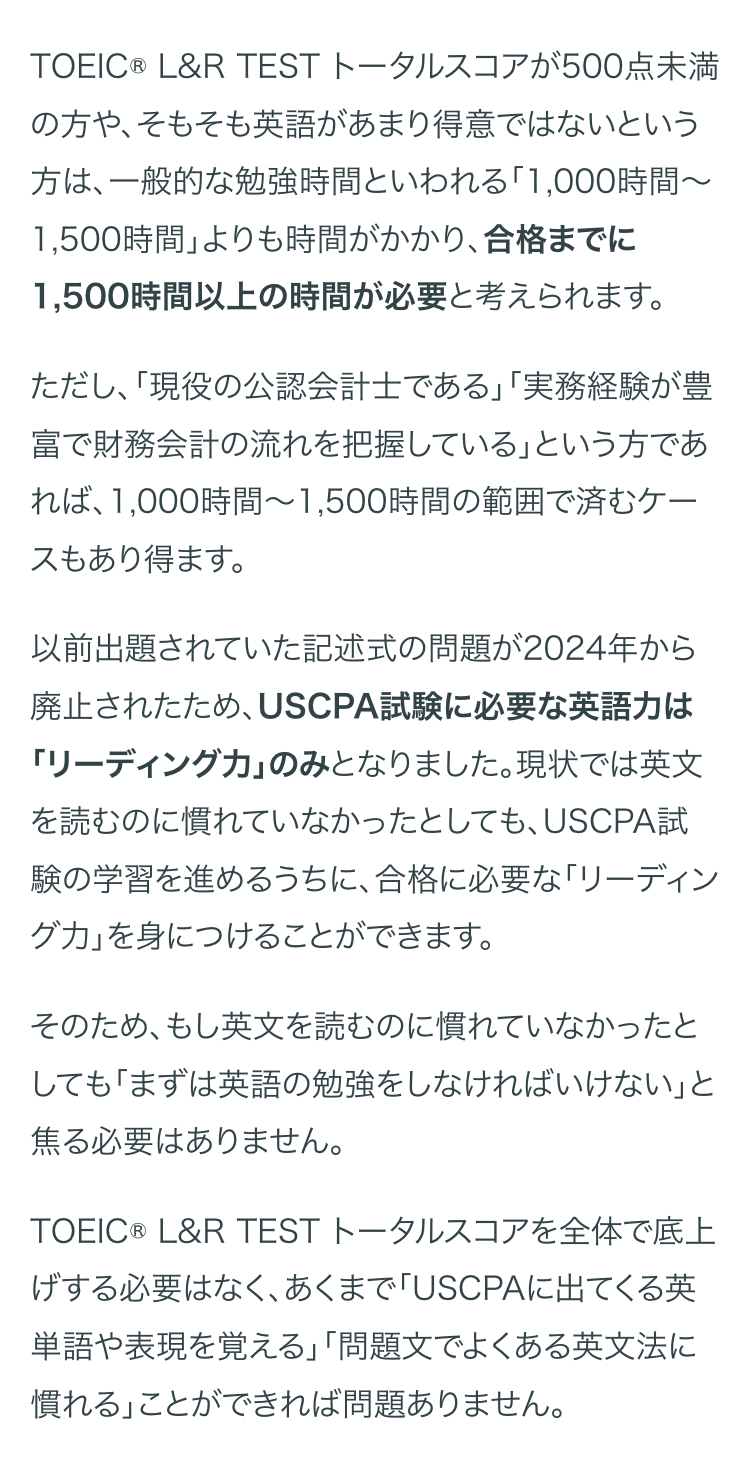 TOEIC® L&R TEST トータルスコアが500点未満
の方や、そもそも英語があまり得意ではないという
方は、一般的な勉強時間といわれる 「1,000時間~
1,500時間」よりも時間がかかり、合格までに
1,500時間以上の時間が必要と考えられます。
ただし、「現役の公認会計士である」「実務経験が豊
富で財務会計の流れを把握している」という方であ
れば、1,000時間~1,500時間の範囲で済むケー
スもあり得ます。
以前出題されていた記述式の問題が2024年から
廃止されたため、 USCPA試験に必要な英語力は
「リーディングカ｣ のみとなりました。現状では英文
を読むのに慣れていなかったとしても、USCPA試
験の学習を進めるうちに、合格に必要な「リーディン
グ力」を身につけることができます。
そのため、もし英文を読むのに慣れていなかったと
しても「まずは英語の勉強をしなければいけない」と
焦る必要はありません。
TOEIC® L&R TEST トータルスコアを全体で底上
げする必要はなく、あくまで 「USCPAに出てくる英
単語や表現を覚える」「問題文でよくある英文法に
慣れる」ことができれば問題ありません。