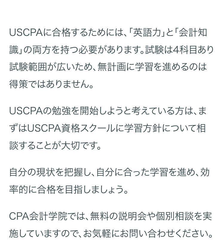 USCPAに合格するためには、 「英語力」 と 「会計知
識」の両方を持つ必要があります。 試験は4科目あり
試験範囲が広いため、無計画に学習を進めるのは
得策ではありません。
USCPAの勉強を開始しようと考えている方は、ま
ずはUSCPA資格スクールに学習方針について相
談することが大切です。
自分の現状を把握し、 自分に合った学習を進め、効
率的に合格を目指しましょう。
CPA会計学院では、無料の説明会や個別相談を実
施していますので、お気軽にお問い合わせください。