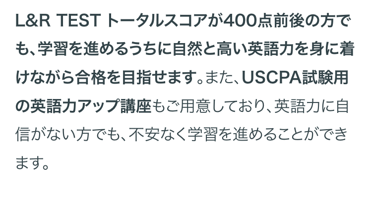 L&R TEST トータルスコアが400点前後の方で
も、学習を進めるうちに自然と高い英語力を身に着
けながら合格を目指せます。 また、 USCPA試験用
の英語力アップ講座もご用意しており、英語力に自
信がない方でも、不安なく学習を進めることができ
ます。